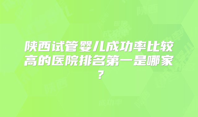 陕西试管婴儿成功率比较高的医院排名第一是哪家？