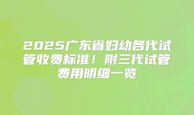 2025广东省妇幼各代试管收费标准！附三代试管费用明细一览