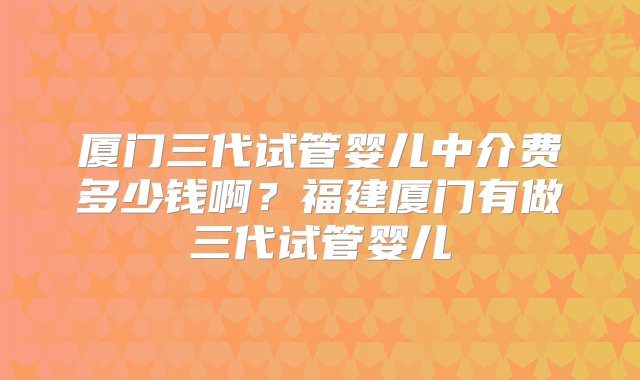 厦门三代试管婴儿中介费多少钱啊？福建厦门有做三代试管婴儿