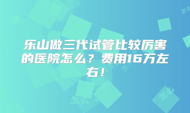 乐山做三代试管比较厉害的医院怎么？费用16万左右！