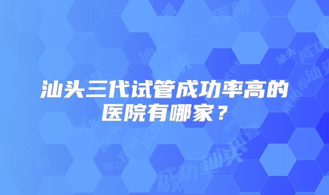 汕头三代试管成功率高的医院有哪家？