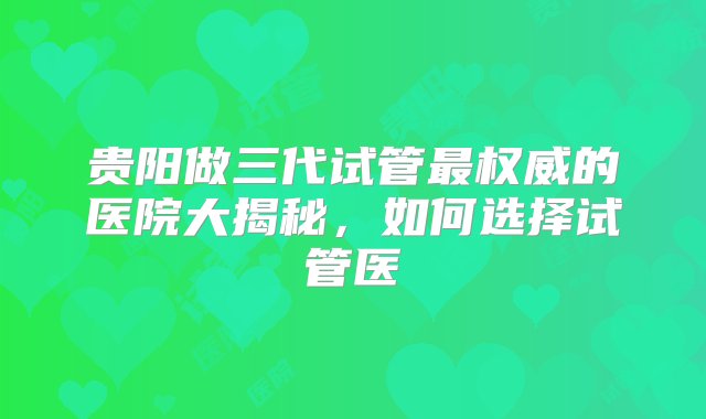 贵阳做三代试管最权威的医院大揭秘，如何选择试管医