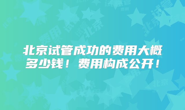 北京试管成功的费用大概多少钱！费用构成公开！