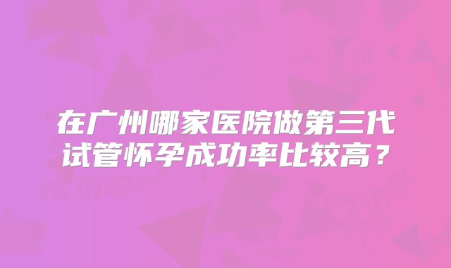 在广州哪家医院做第三代试管怀孕成功率比较高？