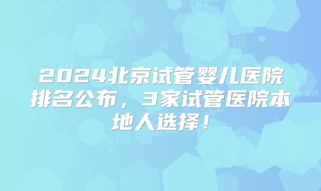 2024北京试管婴儿医院排名公布，3家试管医院本地人选择！