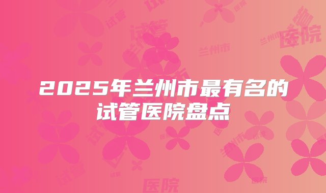 2025年兰州市最有名的试管医院盘点