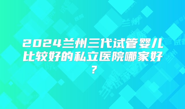 2024兰州三代试管婴儿比较好的私立医院哪家好？