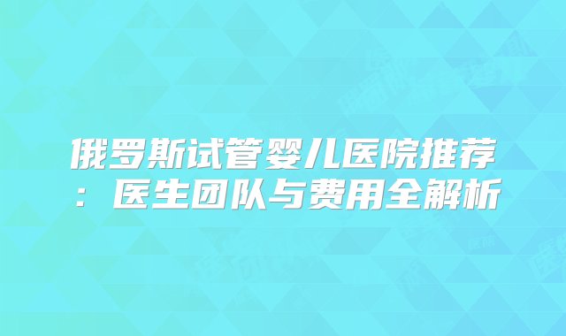 俄罗斯试管婴儿医院推荐：医生团队与费用全解析