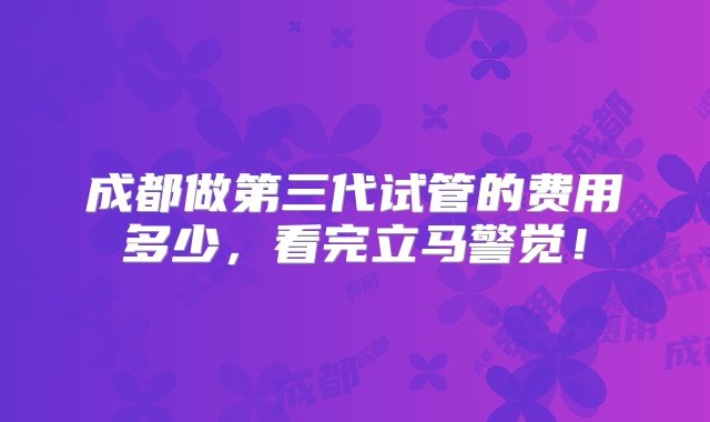 成都做第三代试管的费用多少，看完立马警觉！