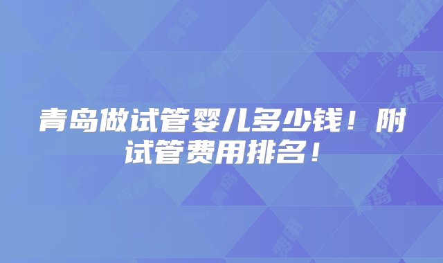 青岛做试管婴儿多少钱！附试管费用排名！