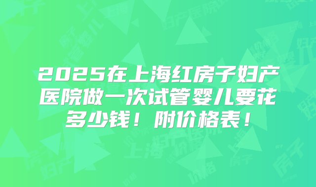 2025在上海红房子妇产医院做一次试管婴儿要花多少钱！附价格表！