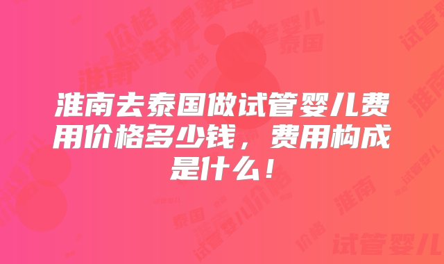 淮南去泰国做试管婴儿费用价格多少钱，费用构成是什么！