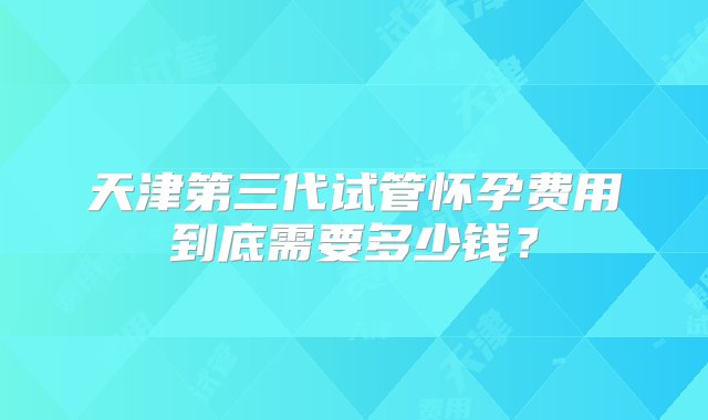 天津第三代试管怀孕费用到底需要多少钱？