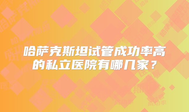 哈萨克斯坦试管成功率高的私立医院有哪几家？