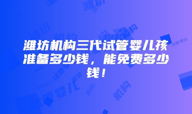 潍坊机构三代试管婴儿孩准备多少钱，能免费多少钱！