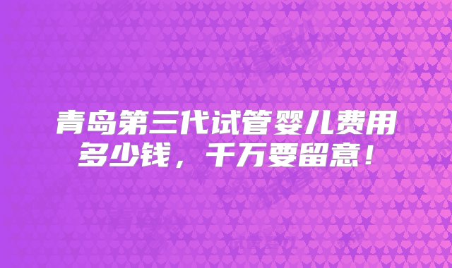 青岛第三代试管婴儿费用多少钱，千万要留意！