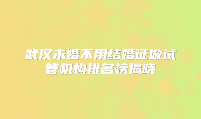 武汉未婚不用结婚证做试管机构排名榜揭晓