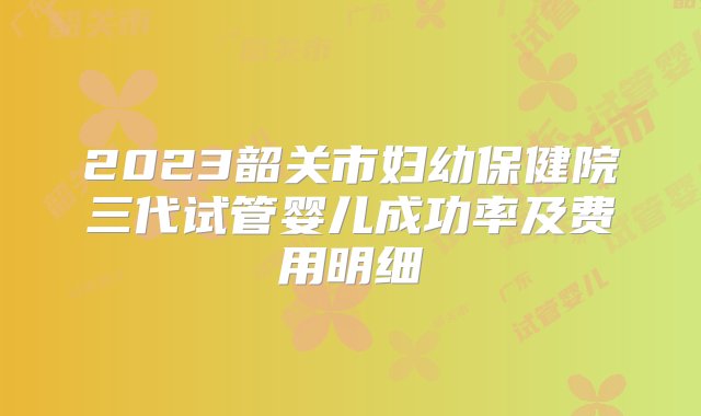 2023韶关市妇幼保健院三代试管婴儿成功率及费用明细