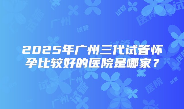 2025年广州三代试管怀孕比较好的医院是哪家？