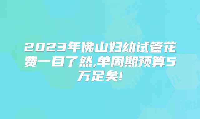 2023年佛山妇幼试管花费一目了然,单周期预算5万足矣!