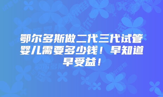 鄂尔多斯做二代三代试管婴儿需要多少钱！早知道早受益！