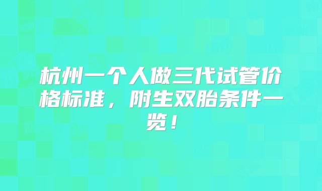 杭州一个人做三代试管价格标准，附生双胎条件一览！