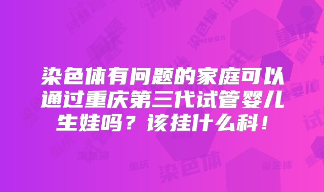 染色体有问题的家庭可以通过重庆第三代试管婴儿生娃吗？该挂什么科！