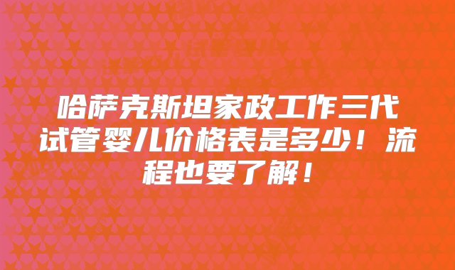 哈萨克斯坦家政工作三代试管婴儿价格表是多少！流程也要了解！