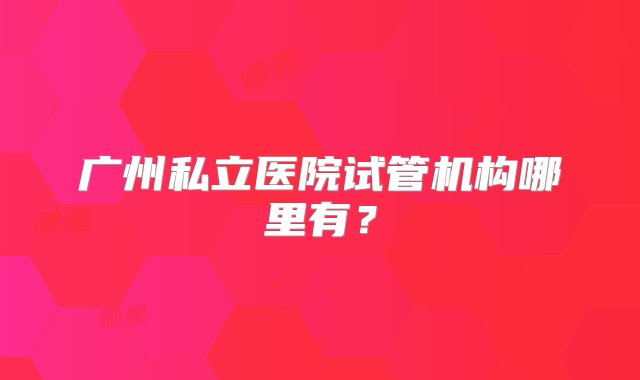 广州私立医院试管机构哪里有？