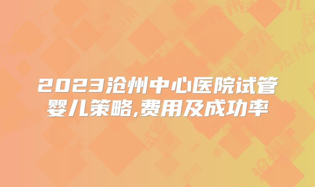 2023沧州中心医院试管婴儿策略,费用及成功率