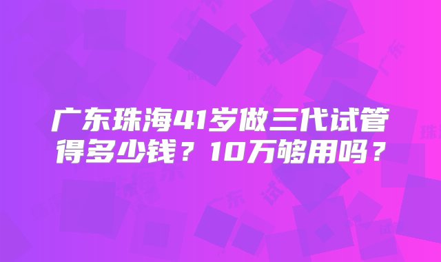 广东珠海41岁做三代试管得多少钱？10万够用吗？