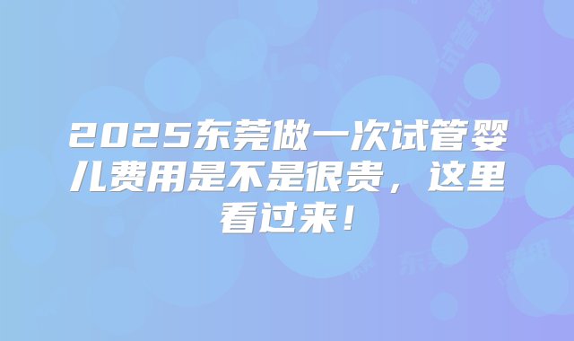 2025东莞做一次试管婴儿费用是不是很贵，这里看过来！