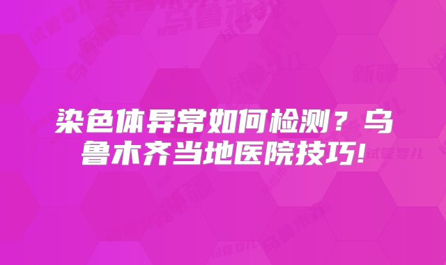 染色体异常如何检测？乌鲁木齐当地医院技巧!