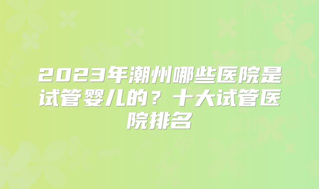 2023年潮州哪些医院是试管婴儿的？十大试管医院排名