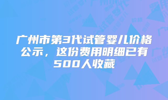 广州市第3代试管婴儿价格公示，这份费用明细已有500人收藏