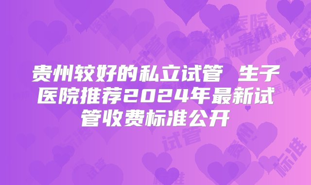 贵州较好的私立试管 生子医院推荐2024年最新试管收费标准公开