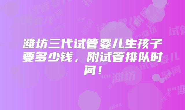 潍坊三代试管婴儿生孩子要多少钱，附试管排队时间！