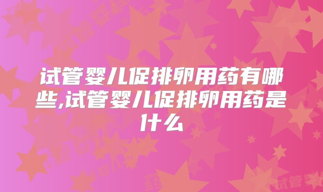 试管婴儿促排卵用药有哪些,试管婴儿促排卵用药是什么