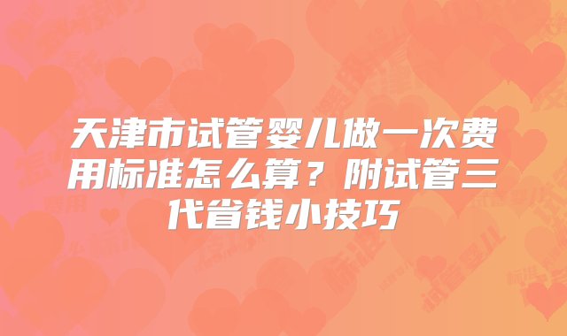 天津市试管婴儿做一次费用标准怎么算？附试管三代省钱小技巧