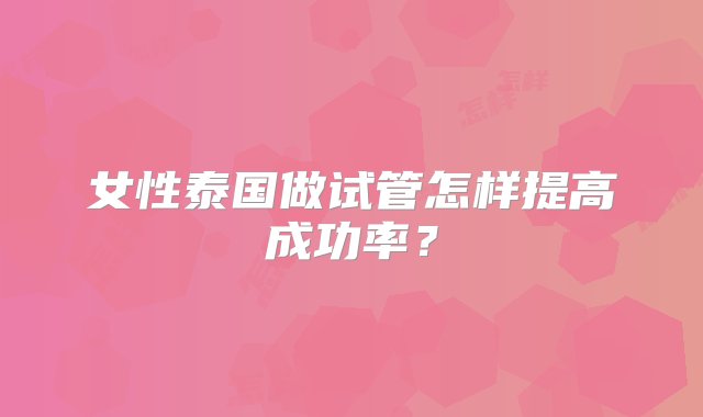 女性泰国做试管怎样提高成功率？