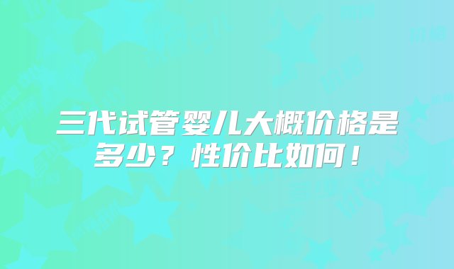 三代试管婴儿大概价格是多少？性价比如何！