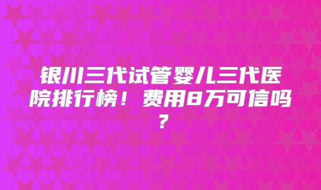 银川三代试管婴儿三代医院排行榜！费用8万可信吗？