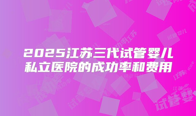 2025江苏三代试管婴儿私立医院的成功率和费用