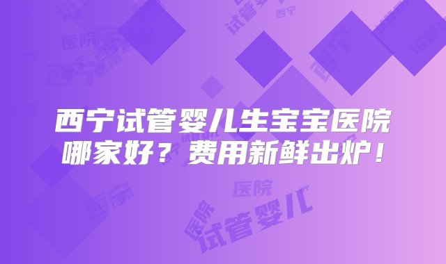 西宁试管婴儿生宝宝医院哪家好？费用新鲜出炉！