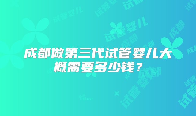 成都做第三代试管婴儿大概需要多少钱？