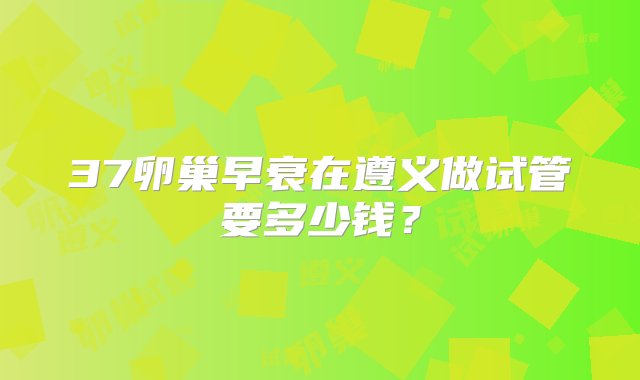 37卵巢早衰在遵义做试管要多少钱？