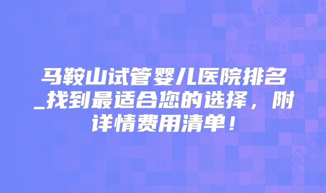 马鞍山试管婴儿医院排名_找到最适合您的选择，附详情费用清单！