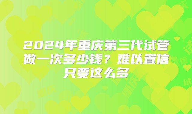 2024年重庆第三代试管做一次多少钱？难以置信只要这么多