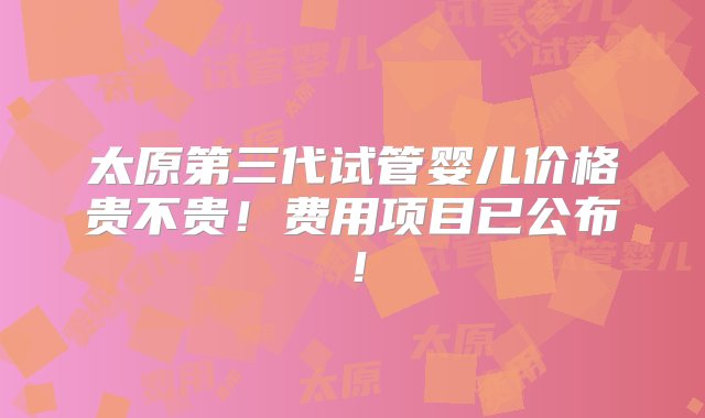 太原第三代试管婴儿价格贵不贵！费用项目已公布！