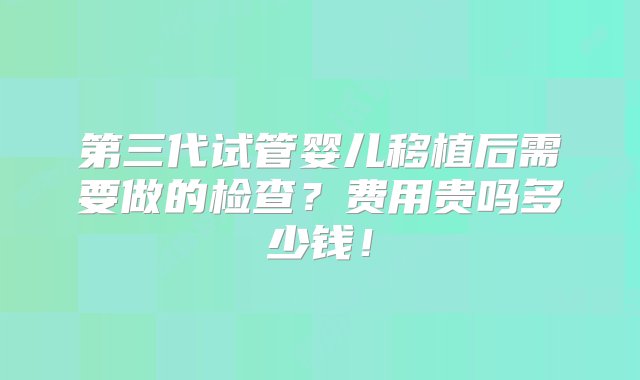 第三代试管婴儿移植后需要做的检查？费用贵吗多少钱！